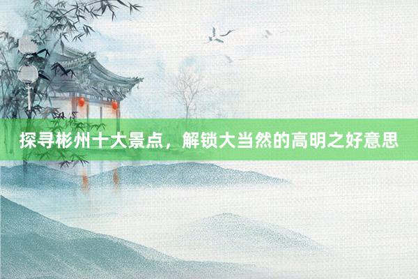 探寻彬州十大景点，解锁大当然的高明之好意思