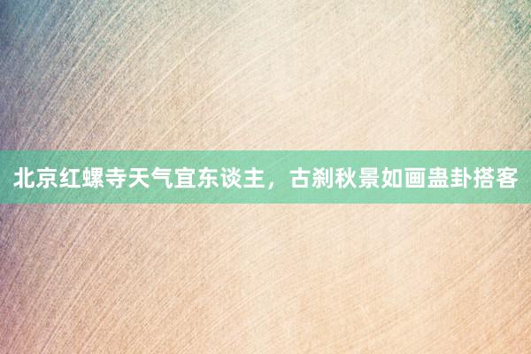 北京红螺寺天气宜东谈主，古刹秋景如画蛊卦搭客