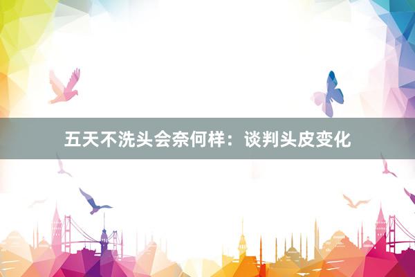 五天不洗头会奈何样：谈判头皮变化