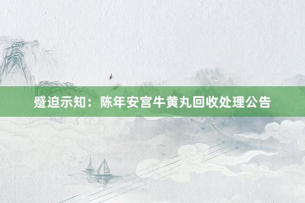 蹙迫示知：陈年安宫牛黄丸回收处理公告